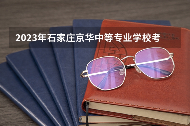 2023年石家庄京华中等专业学校考多少分能上 石家庄京华中等专业学校招生条件如何