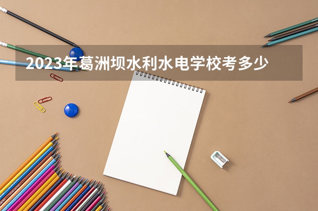2023年葛洲坝水利水电学校考多少分能上 葛洲坝水利水电学校招生条件如何