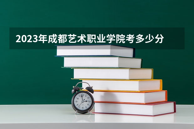 2023年成都艺术职业学院考多少分能上 成都艺术职业学院招生条件如何