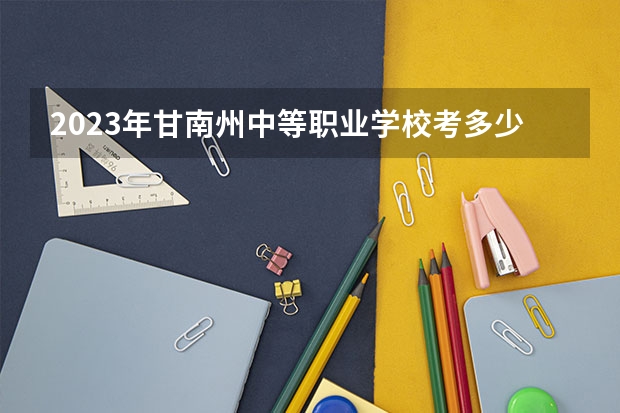 2023年甘南州中等职业学校考多少分能上 甘南州中等职业学校招生条件如何
