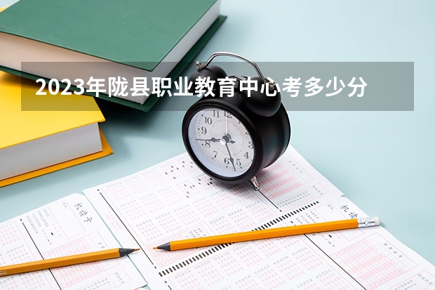 2023年陇县职业教育中心考多少分能上 陇县职业教育中心招生条件如何