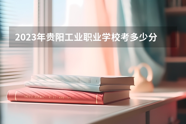 2023年贵阳工业职业学校考多少分能上 贵阳工业职业学校招生条件如何