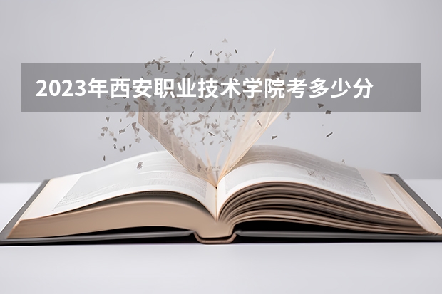 2023年西安职业技术学院考多少分能上 西安职业技术学院招生条件如何
