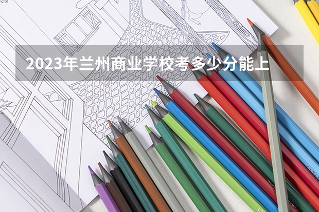 2023年兰州商业学校考多少分能上 兰州商业学校招生条件如何