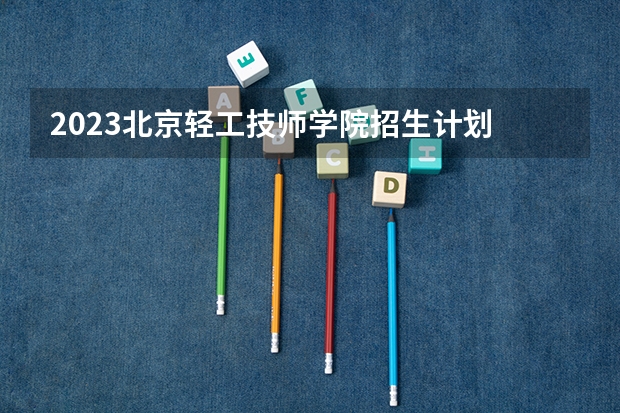 2023北京轻工技师学院招生计划 招生人数是多少(附要求、条件、对象)