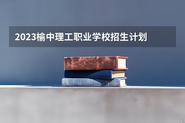 2023榆中理工职业学校招生计划 招生人数是多少(附要求、条件、对象)