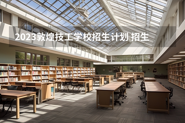 2023敦煌技工学校招生计划 招生人数是多少(附要求、条件、对象)