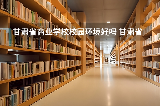 甘肃省商业学校校园环境好吗 甘肃省商业学校宿舍条件如何
