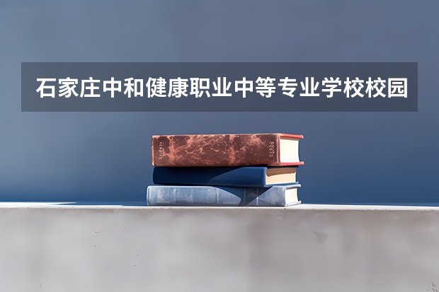石家庄中和健康职业中等专业学校校园环境好吗 石家庄中和健康职业中等专业学校宿舍条件如何