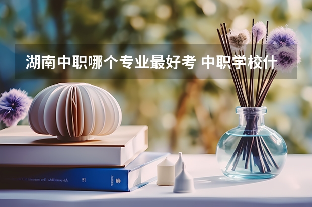 湖南中职哪个专业最好考 中职学校什么专业最好？那个专业前景比较好