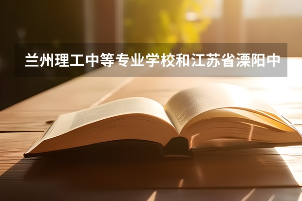 兰州理工中等专业学校和江苏省溧阳中等专业学校哪个好 兰州理工中等专业学校和江苏省溧阳中等专业学校谁更厉害