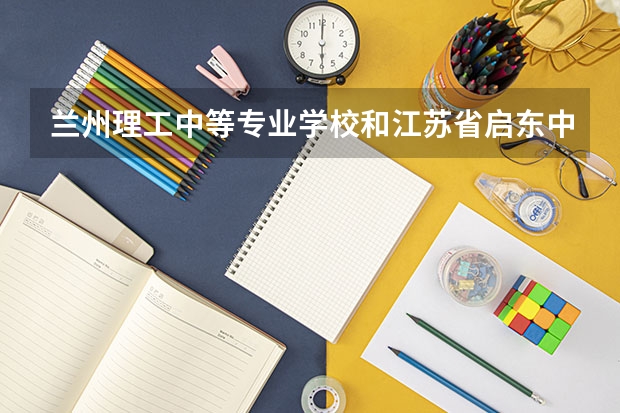 兰州理工中等专业学校和江苏省启东中等专业学校哪个好 兰州理工中等专业学校和江苏省启东中等专业学校谁更厉害