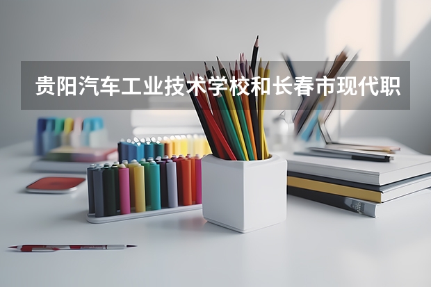贵阳汽车工业技术学校和长春市现代职业技术学校哪个好 谁更厉害