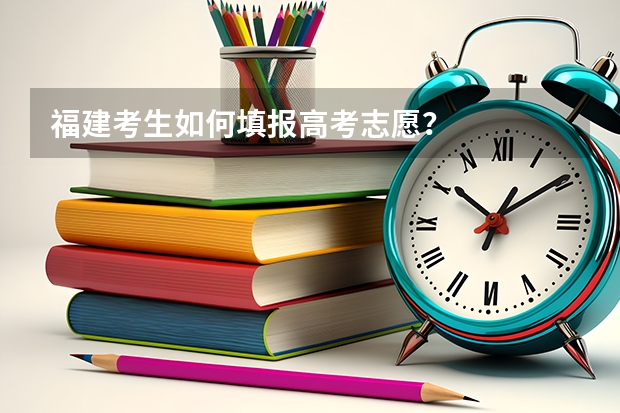 福建考生如何填报高考志愿？