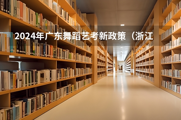 2024年广东舞蹈艺考新政策（浙江省2024年艺考政策）