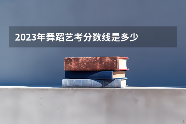 2023年舞蹈艺考分数线是多少