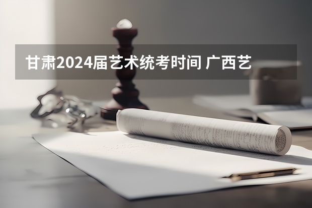 甘肃2024届艺术统考时间 广西艺考时间2024年具体时间表