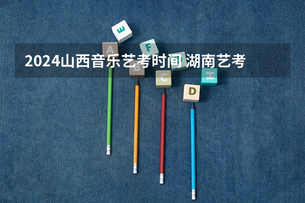 2024山西音乐艺考时间 湖南艺考时间具体时间