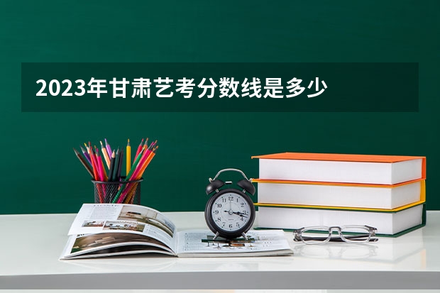 2023年甘肃艺考分数线是多少