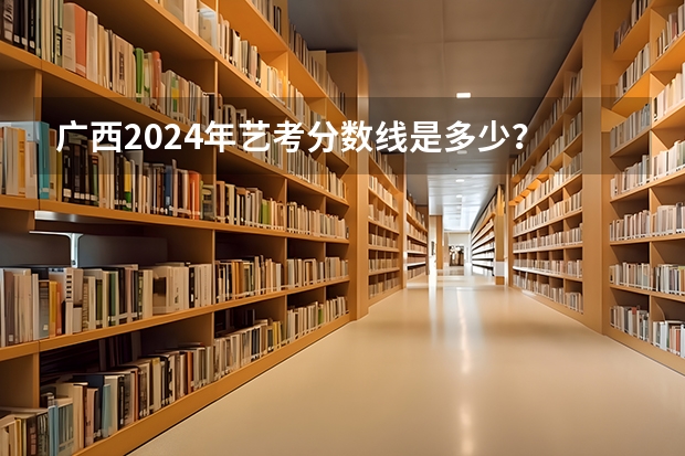 广西2024年艺考分数线是多少？
