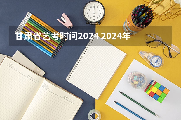 甘肃省艺考时间2024 2024年艺考改革政策