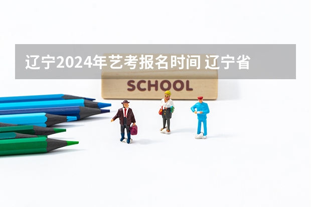 辽宁2024年艺考报名时间 辽宁省省考公务员报名时间2024
