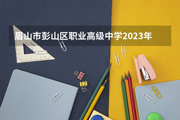 眉山市彭山区职业高级中学2023年招生简章 眉山市彭山区职业高级中学2023招生人数