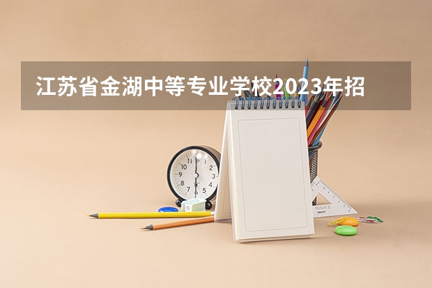 江苏省金湖中等专业学校2023年招生简章 江苏省金湖中等专业学校2023招生人数