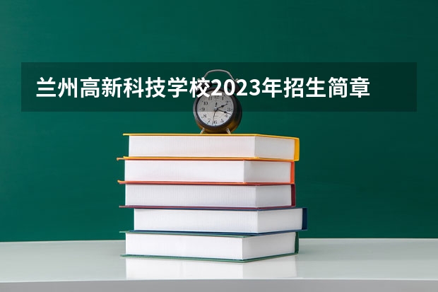 兰州高新科技学校2023年招生简章 兰州高新科技学校2023招生人数