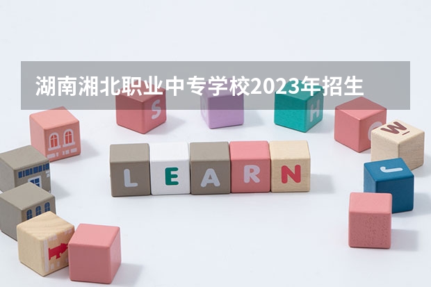 湖南湘北职业中专学校2023年招生简章 湖南湘北职业中专学校2023招生人数