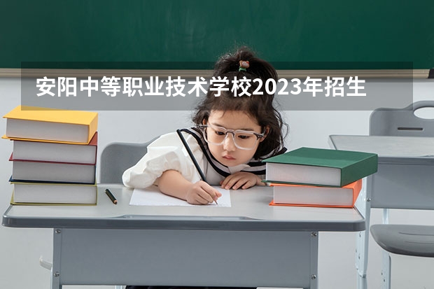 安阳中等职业技术学校2023年招生简章 安阳中等职业技术学校2023招生人数
