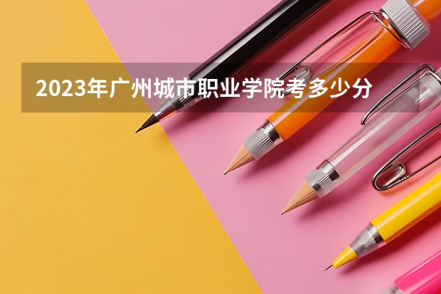 2023年广州城市职业学院考多少分能上 广州城市职业学院招生条件如何