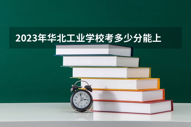 2023年华北工业学校考多少分能上 华北工业学校招生条件如何