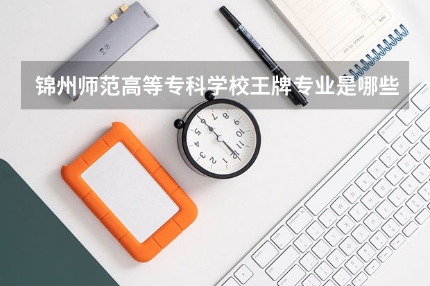 锦州师范高等专科学校王牌专业是哪些 锦州师范高等专科学校专业推荐