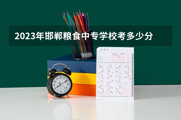 2023年邯郸粮食中专学校考多少分能上 邯郸粮食中专学校招生条件如何
