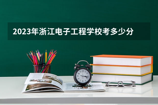 2023年浙江电子工程学校考多少分能上 浙江电子工程学校招生条件如何