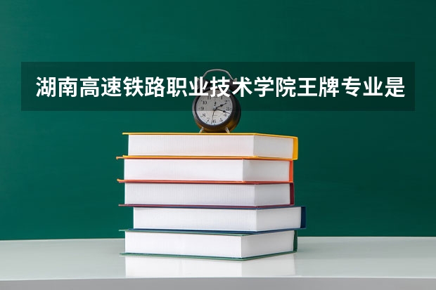 湖南高速铁路职业技术学院王牌专业是哪些 湖南高速铁路职业技术学院专业推荐